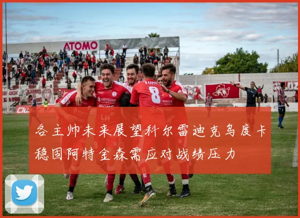 各主帅未来展望科尔雷迪克乌度卡稳固阿特金森需应对战绩压力