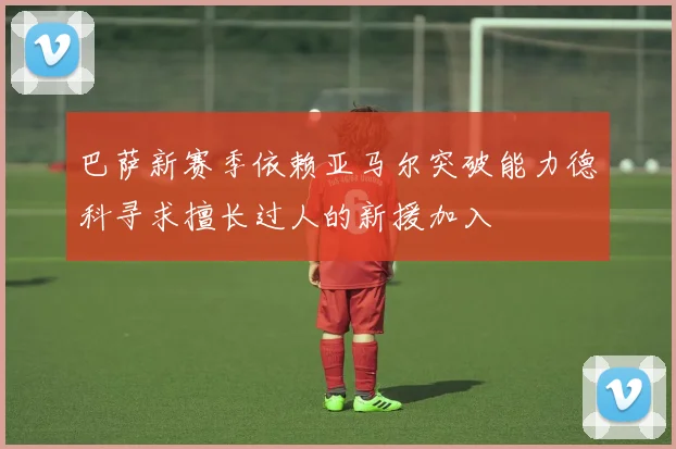 巴萨新赛季依赖亚马尔突破能力德科寻求擅长过人的新援加入