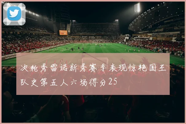 次轮秀雷诺新秀赛季表现惊艳国王队史第五人六场得分25