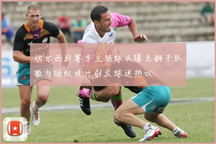 切尔西新赛季主场球衣曝光狮子队徽与暗纹设计引发球迷热议
