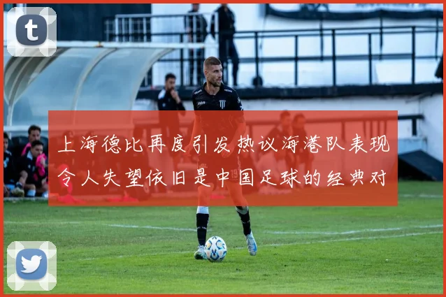 上海德比再度引发热议海港队表现令人失望依旧是中国足球的经典对决