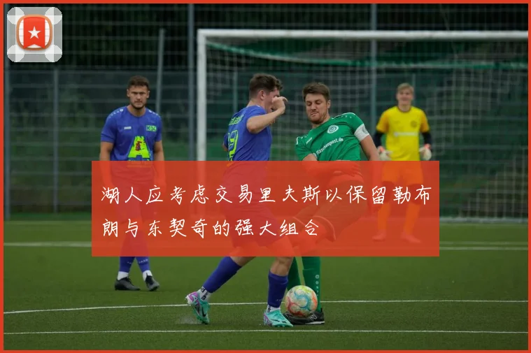 湖人应考虑交易里夫斯以保留勒布朗与东契奇的强大组合