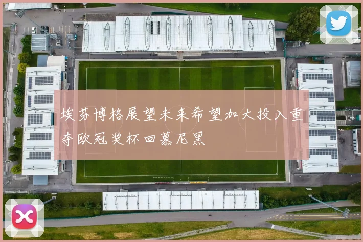 埃芬博格展望未来希望加大投入重夺欧冠奖杯回慕尼黑