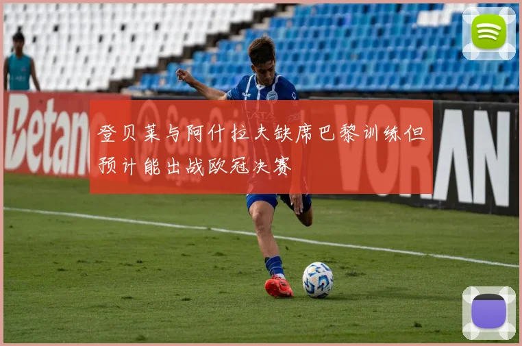 登贝莱与阿什拉夫缺席巴黎训练但预计能出战欧冠决赛