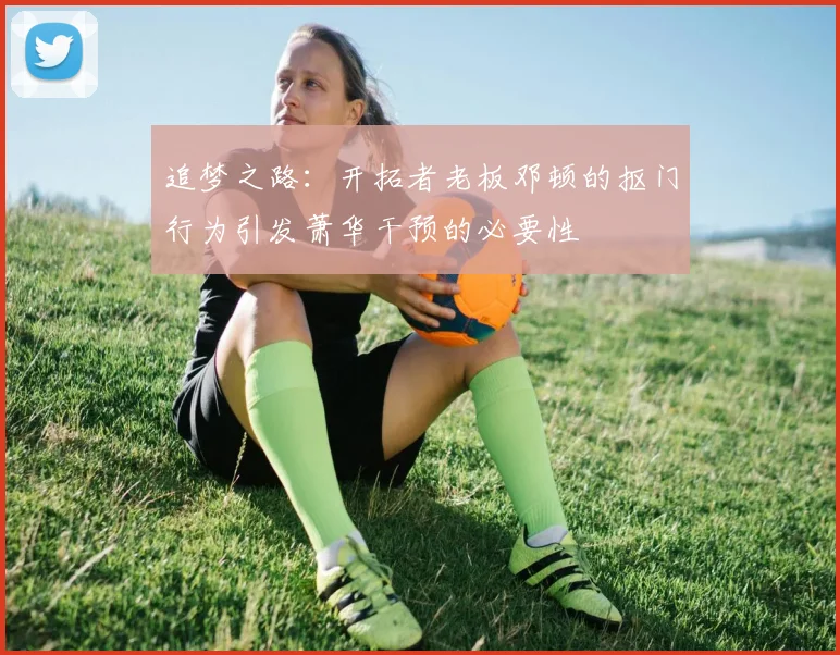 追梦之路：开拓者老板邓顿的抠门行为引发萧华干预的必要性