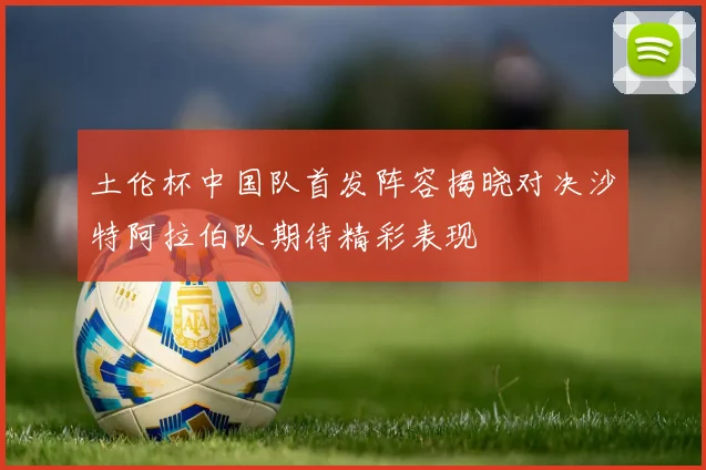 土伦杯中国队首发阵容揭晓对决沙特阿拉伯队期待精彩表现